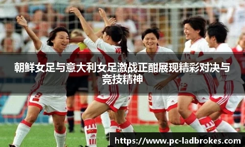 朝鲜女足与意大利女足激战正酣展现精彩对决与竞技精神